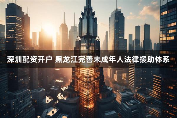 深圳配资开户 黑龙江完善未成年人法律援助体系